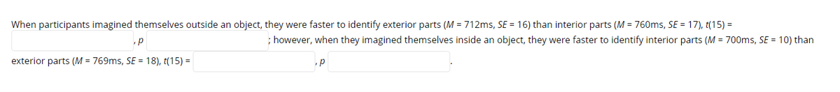 When participants imagined themselves outside an object, they were faster to identify exterior parts (M = 712ms, SE = 16) than interior parts (M = 760ms, SE= 17), t(15) =
p
exterior parts (M = 769ms, SE = 18), t(15) =
; however, when they imagined themselves inside an object, they were faster to identify interior parts (M = 700ms, SE = 10) than
p