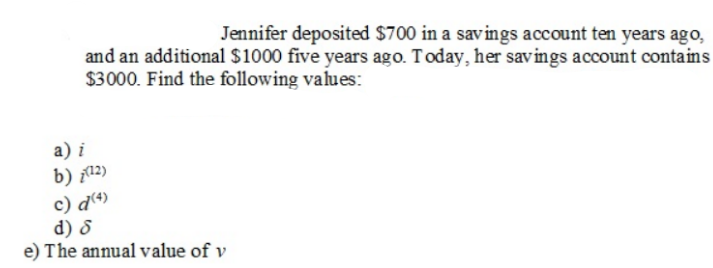 Jennifer deposited $700 in a savings account ten years ago,
and an additional $1000 five years ago. Today, her savings account contains
$3000. Find the following values:
a) i
b) (12)
c) d (4)
d) d
e) The annual value of v