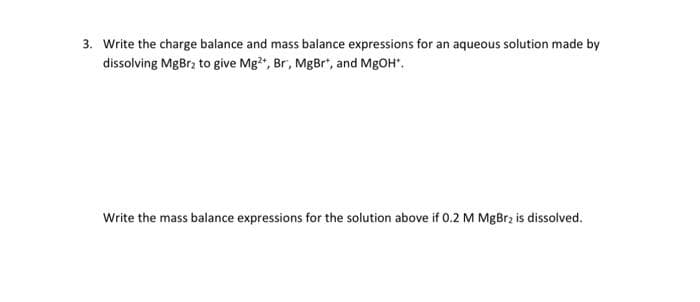 3. Write the charge balance and mass balance expressions for an aqueous solution made by
dissolving MgBr₂ to give Mg2+, Br, MgBr*, and MgOH*.
Write the mass balance expressions for the solution above if 0.2 M MgBr2 is dissolved.