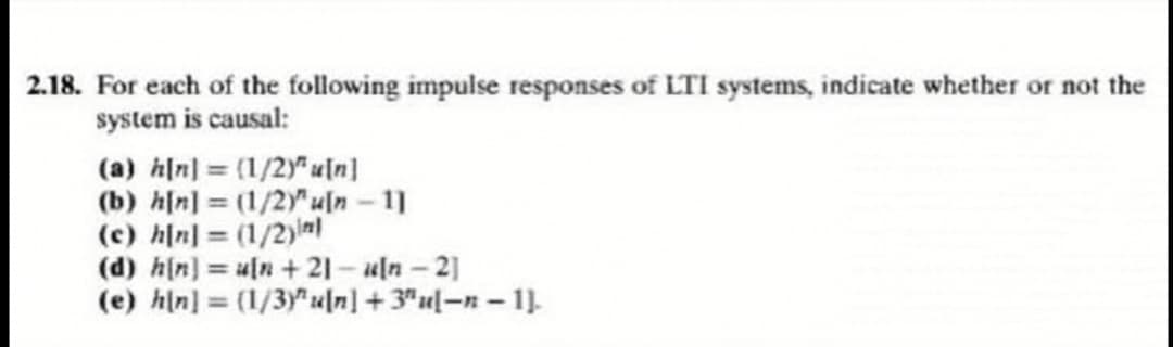 2.18. For each of the following impulse responses of LTI systems, indicate whether or not the
system is causal:
(a) h[n] = (1/2)" u[n]
(b) h[n] (1/2)"u[n - 11
(c) h[n] = (1/2)nl
(d) h(n] = u[n+ 21- uln-2]
(e) hln] = (1/3y" u[n] +3"ul-n- 1].
%3D
%3D
