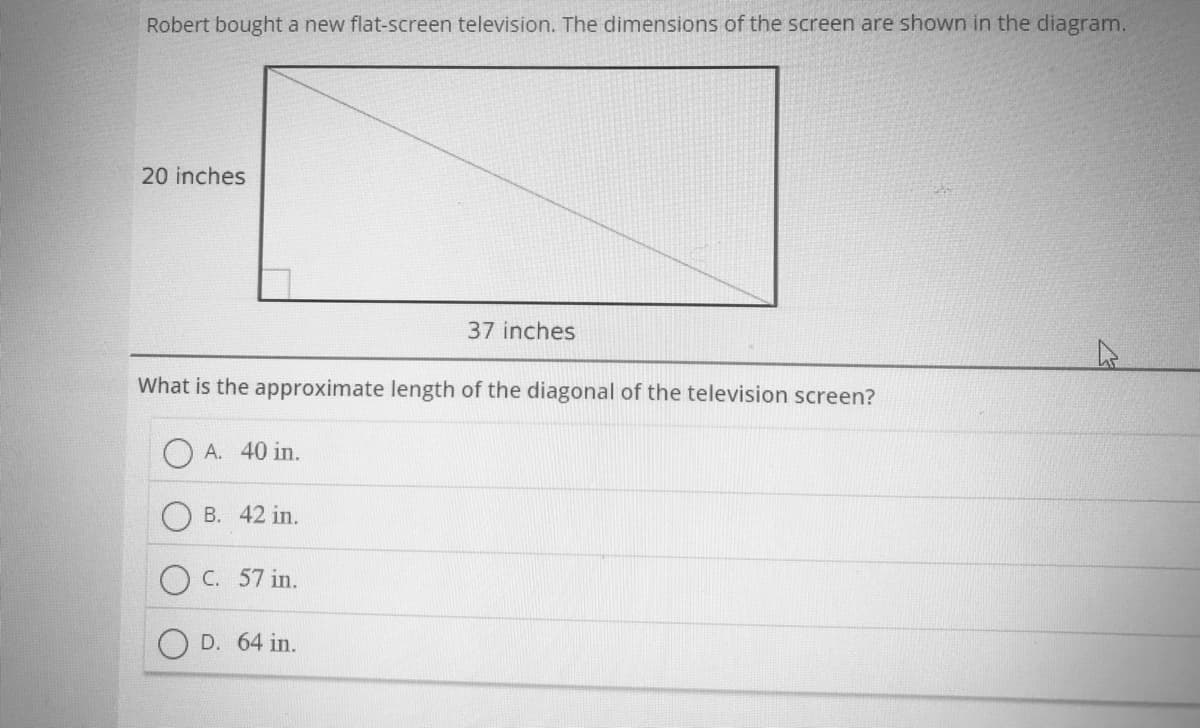 Robert bought a new flat-screen television. The dimensions of the screen are shown in the diagram.
20 inches
37 inches
What is the approximate length of the diagonal of the television screen?
A. 40 in.
B. 42 in.
O C. 57 in.
D. 64 in.
