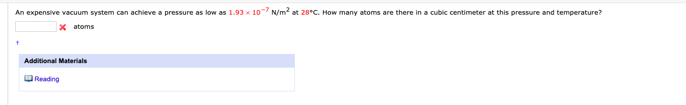 An expensive vacuum system can achieve a pressure as low as 1.93 x 10- N/m2 at 28°C. How many atoms are there in a cubic centimeter at this pressure and temperature?
X atoms
Additional Materials
O Reading
