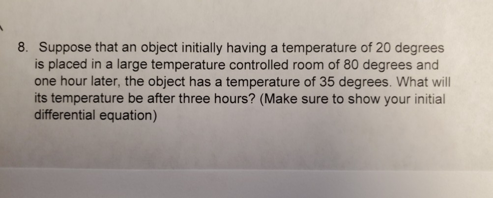 8. Suppose that an object initially having a temperature of 20 degrees
is placed in a large temperature controlled room of 80 degrees and
one hour later, the object has a temperature of 35 degrees. What will
its temperature be after three hours? (Make sure to show your initial
differential equation)

