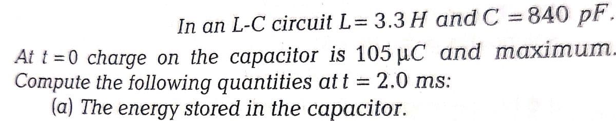 In an L-C circuit L= 3.3 H and C = 840 pF.
At t=0 charge on the capacitor is 105 µC and maximum.
Compute the following quantities at t = 2.0 ms:
(a) The energy stored in the capacitor.
