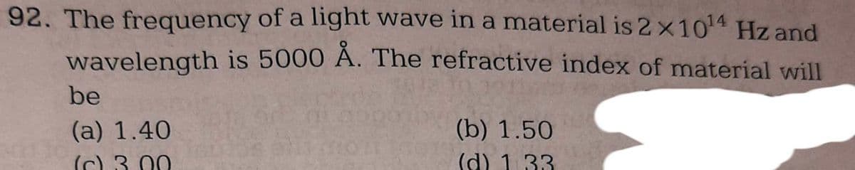 92. The frequency of a light wave in a material is 2 x 10¹4 Hz and
wavelength is 5000 Å. The refractive index of material will
be
(a) 1.40
(c) 3.00
(b) 1.50
(d) 1.33