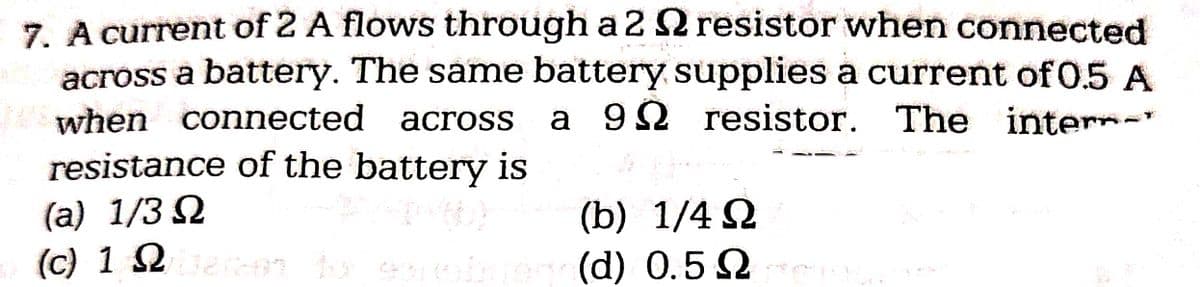 7. A current of 2 A flows through a 2
resistor when connected
across a battery. The same battery supplies a current of 0.5 A
when connected across a 9 resistor. The inter-
resistance of the battery is
(a) 1/3 Ω
(c) 1 bakoi tolesnobnego(d)
(b)
1/4Ω
0.5 rea
Ω