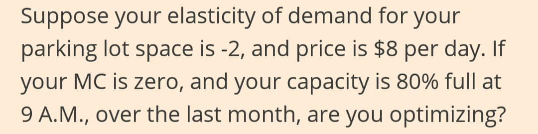 Suppose your elasticity of demand for your
parking lot space is -2, and price is $8 per day. If
your MC is zero, and your capacity is 80% full at
9 A.M., over the last month, are you optimizing?