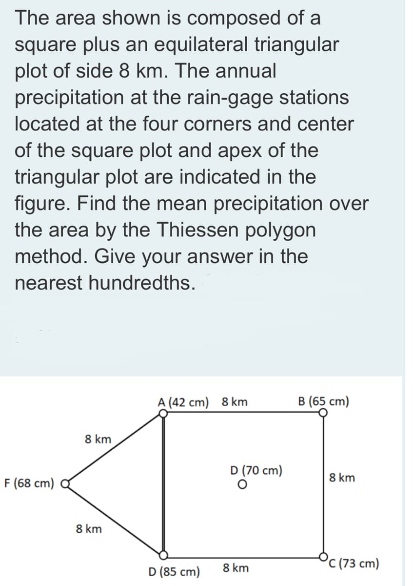 The area shown is composed of a
square plus an equilateral triangular
plot of side 8 km. The annual
precipitation at the rain-gage stations
located at the four corners and center
of the square plot and apex of the
triangular plot are indicated in the
figure. Find the mean precipitation over
the area by the Thiessen polygon
method. Give your answer in the
nearest hundredths.
A (42 cm) 8 km
B (65 cm)
8 km
D (70 cm)
F (68 cm)
8 km
8 km
8 km
(73 cm)
D (85 cm)
