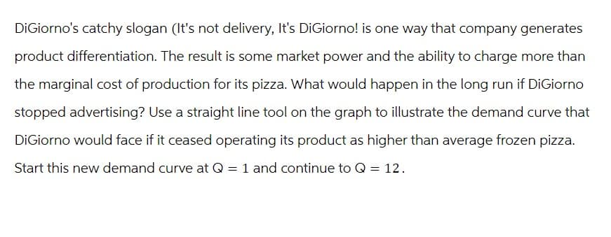 DiGiorno's catchy slogan (It's not delivery, It's DiGiorno! is one way that company generates
product differentiation. The result is some market power and the ability to charge more than
the marginal cost of production for its pizza. What would happen in the long run if DiGiorno
stopped advertising? Use a straight line tool on the graph to illustrate the demand curve that
DiGiorno would face if it ceased operating its product as higher than average frozen pizza.
Start this new demand curve at Q = 1 and continue to Q = 12.