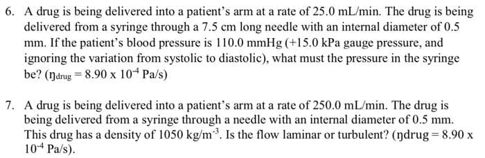 6. A drug is being delivered into a patient's arm at a rate of 25.0 mL/min. The drug is being
delivered from a syringe through a 7.5 cm long needle with an internal diameter of 0.5
mm. If the patient's blood pressure is 110.0 mmHg (+15.0 kPa gauge pressure, and
ignoring the variation from systolic to diastolic), what must the pressure in the syringe
be? (ŋdrug = 8.90 x 104 Pa/s)
7. A drug is being delivered into a patient's arm at a rate of 250.0 mL/min. The drug is
being delivered from a syringe through a needle with an internal diameter of 0.5 mm.
This drug has a density of 1050 kg/m³. Is the flow laminar or turbulent? (ŋdrug = 8.90 x
10-4 Pa/s).