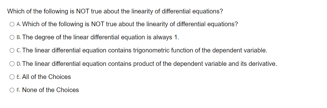 Which of the following is NOT true about the linearity of differential equations?
O A. Which of the following is NOT true about the linearity of differential equations?
O B. The degree of the linear differential equation is always 1.
O C. The linear differential equation contains trigonometric function of the dependent variable.
O D. The linear differential equation contains product of the dependent variable and its derivative.
O E. All of the Choices
O F. None of the Choices