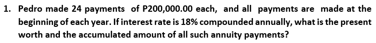 1. Pedro made 24 payments of P200,000.00 each, and all payments are made at the
beginning of each year. If interest rate is 18% compounded annually, what is the present
worth and the accumulated amount of all such annuity payments?