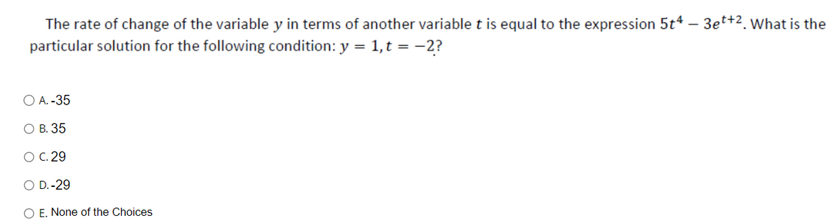 The rate of change of the variable y in terms of another variable t is equal to the expression 5t4 -
particular solution for the following condition: y =
1, t = -2?
O A. -35
O B. 35
O C. 29
O D.-29
O E. None of the Choices
3et+2. What is the