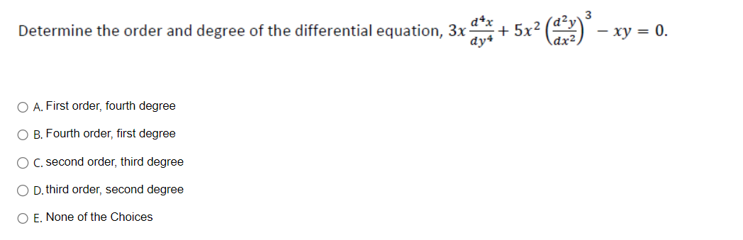 3
Determine the order and degree of the differential equation, 3x + 5x² (d²y) ² - xy = 0.
d4x
dy4
O A. First order, fourth degree
O B. Fourth order, first degree
O C. second order, third degree
O D. third order, second degree
O E. None of the Choices