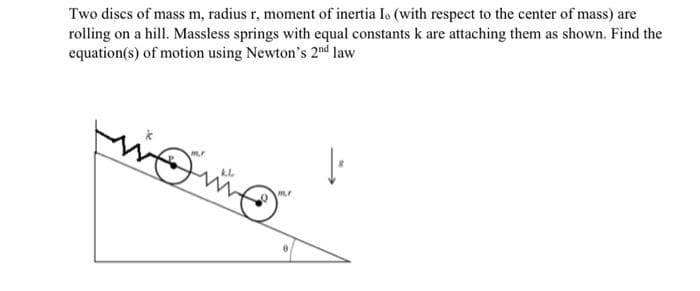 Two discs of mass m, radius r, moment of inertia Io (with respect to the center of mass) are
rolling on a hill. Massless springs with equal constants k are attaching them as shown. Find the
equation(s) of motion using Newton's 2nd law
شته
F
1²