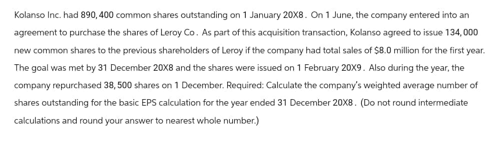 Kolanso Inc. had 890, 400 common shares outstanding on 1 January 20X8. On 1 June, the company entered into an
agreement to purchase the shares of Leroy Co. As part of this acquisition transaction, Kolanso agreed to issue 134,000
new common shares to the previous shareholders of Leroy if the company had total sales of $8.0 million for the first year.
The goal was met by 31 December 20X8 and the shares were issued on 1 February 20X9. Also during the year, the
company repurchased 38, 500 shares on 1 December. Required: Calculate the company's weighted average number of
shares outstanding for the basic EPS calculation for the year ended 31 December 20X8. (Do not round intermediate
calculations and round your answer to nearest whole number.)