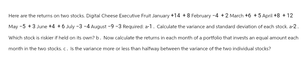 Here are the returns on two stocks. Digital Cheese Executive Fruit January +14 +8 February -4 +2 March +6 + 5 April +8 +12
May -5 +3 June +4 +6 July -3 -4 August -9 -3 Required: a-1. Calculate the variance and standard deviation of each stock. a-2.
Which stock is riskier if held on its own? b. Now calculate the returns in each month of a portfolio that invests an equal amount each
month in the two stocks. c. Is the variance more or less than halfway between the variance of the two individual stocks?