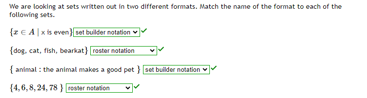 We are looking at sets written out in two different formats. Match the name of the format to each of the
following sets.
{x € A|x is even} set builder notation
{dog, cat, fish, bearkat} roster notation
{ animal : the animal makes a good pet } [set builder notation
{4, 6, 8, 24, 78} [roster notation