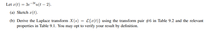 Let r(t) = 3e-³tu(t - 2).
(a) Sketch r(t).
=
(b) Derive the Laplace transform X(s) L{x(t)} using the transform pair #6 in Table 9.2 and the relevant
properties in Table 9.1. You may opt to verify your result by definition.