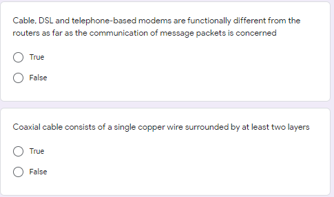 Cable, DSL and telephone-based modems are functionally different from the
routers as far as the communication of message packets is concerned
True
False
Coaxial cable consists of a single copper wire surrounded by at least two layers
True
False
