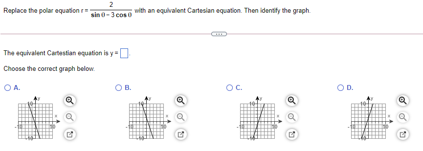 2
Replace the polar equation r=
with an equivalent Cartesian equation. Then identify the graph.
sin 0-3 cos 0
...
The equivalent Cartestian equation is y =
Choose the correct graph below.
O A.
OB.
OC.
OD.
