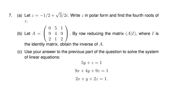 7. (a) Let z = -1/2+ v3/2i. Write z in polar form and find the fourth roots of
2.
0 5 1
9 4 9
2 1 2
the identity matrix, obtain the inverse of A.
(b) Let A =
By row reducing the matrix (A|I), where I is
(c) Use your answer to the previous part of the question to solve the system
of linear equations:
5y + z = 1
9x + 4y + 9z = 1
2x + y + 2z = 1.
