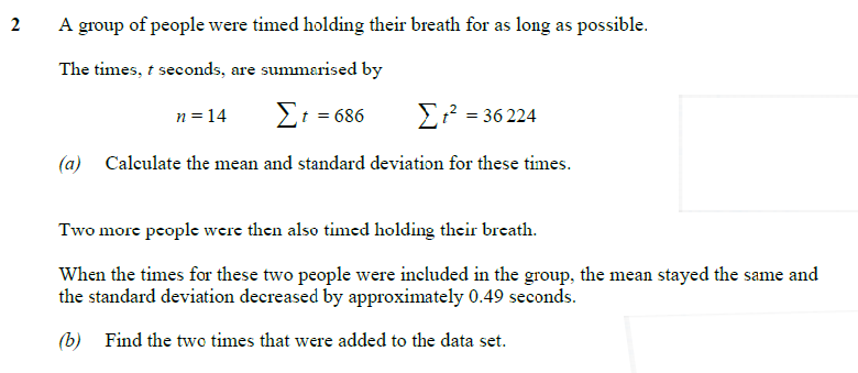 2
A group of people were timed holding their breath for as long as possible.
The times, t seconds, are summarised by
n = 14
Σt = 686
Στ’ = 36 224
(a) Calculate the mean and standard deviation for these times.
Two more people were then also timed holding their breath.
When the times for these two people were included in the group, the mean stayed the same and
the standard deviation decreased by approximately 0.49 seconds.
(b) Find the two times that were added to the data set.