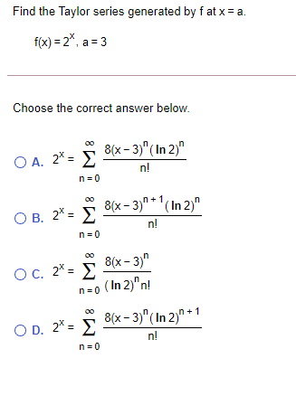 Find the Taylor series generated by f at x = a.
f(x) = 2*, a= 3
Choose the correct answer below.
8(x- 3)"(In 2)"
Ο Α. 2% Σ
n!
n =0
O B. 2* = >
8(x - 3)" *'(In 2)"
n!
n=0
OC. 2* = E
8(x - 3)"
n=o ( In 2)"n!
8(x - 3)"( In 2)" +1
O D. 2* = E
n!
n=0
