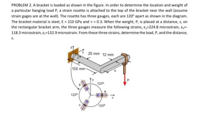 PROBLEM 2. A bracket is loaded as shown in the figure. In order to determine the location and weight of
a particular hanging load P, a strain rosette is attached to the top of the bracket near the wall (assume
strain gages are at the wall). The rosette has three gauges, each are 120° apart as shown in the diagram.
The bracket material is steel, E = 210 GPa and v = 0.3. When the weight, P, is placed at a distance, s, on
the rectangular bracket arm, the three gauges measure the following strains, e,=224.8 microstrain, ɛ,=-
118.3 microstrain, e=132.9 microstrain. From these three strains, determine the load, P, and the distance,
S.
20 mm 12 mm
150 mm-
120
120°
120
