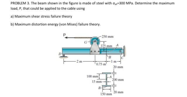 PROBLEM 3. The beam shown in the figure is made of steel with oạ-300 MPa. Determine the maximum
load, P, that could be applied to the cable using
a) Maximum shear stress failure theory
b) Maximum distortion energy (von Mises) failure theory.
-250 mm
375 mm
0.75 m
20 mm
100 mm
200 mm
15 mm
B-
20 mm
150 mm
E A--8--A
