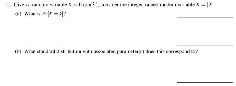 15. Given a random variable X ~ Expo(2), consider the integer valued random variable K = [X].
(a) What is Pr[K = k]?
(b) What standard distribution with associated parameter(s) does this correspond to?
