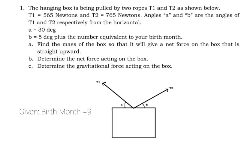 1. The hanging box is being pulled by two ropes T1 and T2 as shown below.
T1 = 565 Newtons and T2 = 765 Newtons. Angles “a" and “b" are the angles of
T1 and T2 respectively from the horizontal.
a = 30 deg
b = 5 deg plus the number equivalent to your birth month.
a. Find the mass of the box so that it will give a net force on the box that is
straight upward.
b. Determine the net force acting on the box.
c. Determine the gravitational force acting on the box.
T1
T2
Given: Birth Month =9
