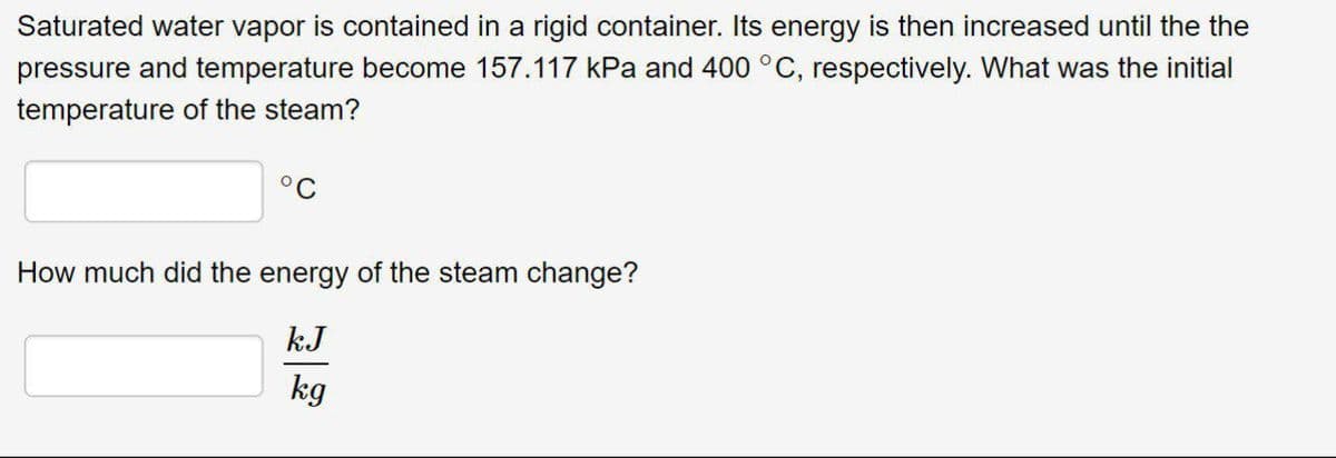 Saturated water vapor is contained in a rigid container. Its energy is then increased until the the
pressure and temperature become 157.117 kPa and 400 °C, respectively. What was the initial
temperature of the steam?
°C
How much did the energy of the steam change?
kJ
kg
