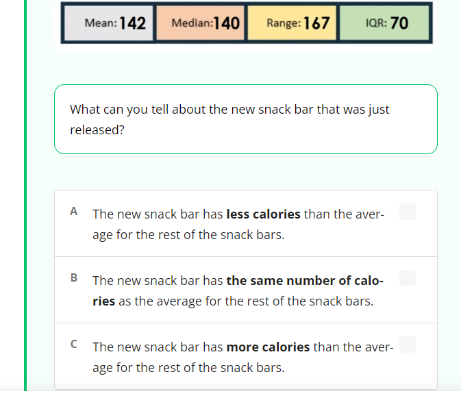 Mean: 142
Median:140
Range: 167
IQR: 70
What can you tell about the new snack bar that was just
released?
A The new snack bar has less calories than the aver-
age for the rest of the snack bars.
B The new snack bar has the same number of calo-
ries as the average for the rest of the snack bars.
C The new snack bar has more calories than the aver-
age for the rest of the snack bars.