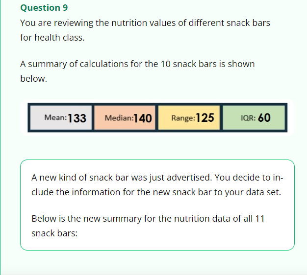 Question 9
You are reviewing the nutrition values of different snack bars
for health class.
A summary of calculations for the 10 snack bars is shown
below.
Mean: 133 Median:140
Range: 125
IQR: 60
A new kind of snack bar was just advertised. You decide to in-
clude the information for the new snack bar to your data set.
Below is the new summary for the nutrition data of all 11
snack bars: