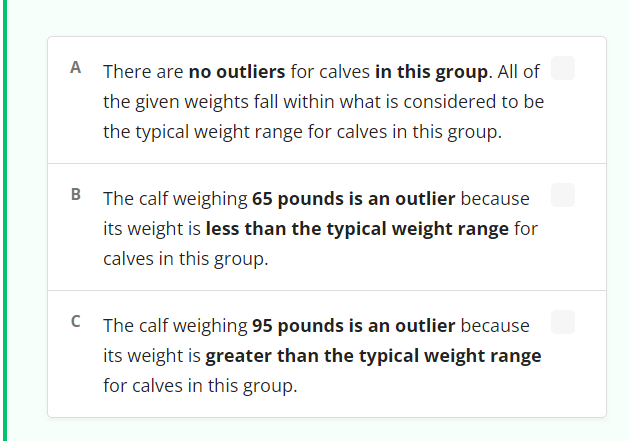 A There are no outliers for calves in this group. All of
the given weights fall within what is considered to be
the typical weight range for calves in this group.
The calf weighing 65 pounds is an outlier because
its weight is less than the typical weight range for
calves in this group.
C The calf weighing 95 pounds is an outlier because
its weight is greater than the typical weight range
for calves in this group.