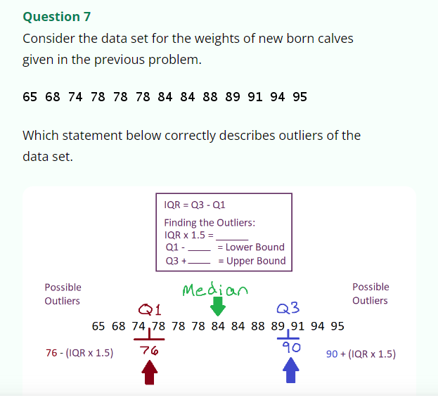 Question 7
Consider the data set for the weights of new born calves
given in the previous problem.
65 68 74 78 78 78 84 84 88 89 91 94 95
Which statement below correctly describes outliers of the
data set.
Possible
Outliers
IQR = Q3 - Q1
Finding the Outliers:
IQR X 1.5 =
Q1 -
Q3 +.
76 - (IQR X 1.5)
= Lower Bound
= Upper Bound
Median
Q1
Q3
65 68 74,78 78 78 84 84 88 89,91 94 95
90
76
Possible
Outliers
90+ (IQR x 1.5)