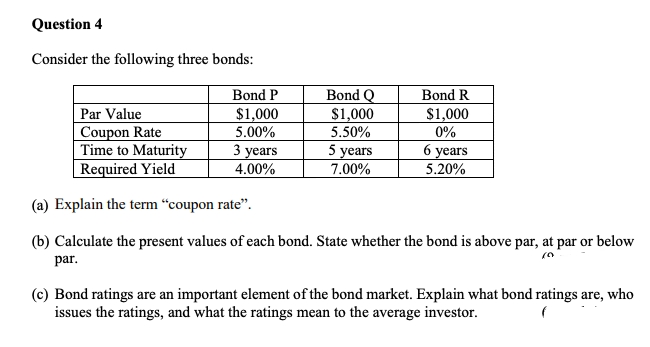 Question 4
Consider the following three bonds:
Bond P
Bond Q
Bond R
$1,000
$1,000
$1,000
Par Value
Coupon Rate
Time to Maturity
5.00%
5.50%
0%
3 years
5 years
6 years
Required Yield
4.00%
7.00%
5.20%
(a) Explain the term "coupon rate".
(b) Calculate the present values of each bond. State whether the bond is above par, at par or below
par.
(c) Bond ratings are an important element of the bond market. Explain what bond ratings are, who
issues the ratings, and what the ratings mean to the average investor.