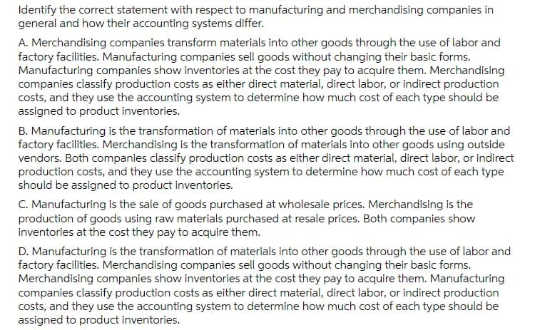 Identify the correct statement with respect to manufacturing and merchandising companies in
general and how their accounting systems differ.
A. Merchandising companies transform materials into other goods through the use of labor and
factory facilities. Manufacturing companies sell goods without changing their basic forms.
Manufacturing companies show inventories at the cost they pay to acquire them. Merchandising
companies classify production costs as either direct material, direct labor, or indirect production
costs, and they use the accounting system to determine how much cost of each type should be
assigned to product inventories.
B. Manufacturing is the transformation of materials into other goods through the use of labor and
factory facilities. Merchandising is the transformation of materials into other goods using outside
vendors. Both companies classify production costs as either direct material, direct labor, or indirect
production costs, and they use the accounting system to determine how much cost of each type
should be assigned to product inventories.
C. Manufacturing is the sale of goods purchased at wholesale prices. Merchandising is the
production of goods using raw materials purchased at resale prices. Both companies show
inventories at the cost they pay to acquire them.
D. Manufacturing is the transformation of materials into other goods through the use of labor and
factory facilities. Merchandising companies sell goods without changing their basic forms.
Merchandising companies show inventories at the cost they pay to acquire them. Manufacturing
companies classify production costs as either direct material, direct labor, or indirect production
costs, and they use the accounting system to determine how much cost of each type should be
assigned to product inventories.
