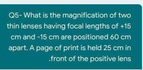 Q5- What is the magnification of two
thin lenses having focal lengths of +15
cm and -15 cm are positioned 60 cm
apart. A page of print is held 25 cm in
.front of the positive lens
