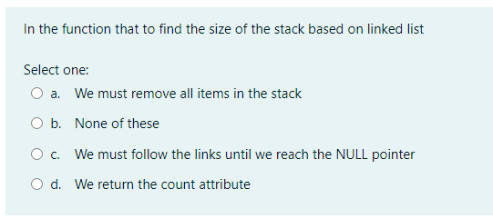 In the function that to find the size of the stack based on linked list
Select one:
O a. We must remove all items in the stack
O b. None of these
O c. We must follow the links until we reach the NULL pointer
O d. We return the count attribute
