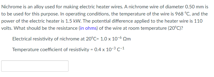Nichrome is an alloy used for making electric heater wires. A nichrome wire of diameter 0.50 mm is
to be used for this purpose. In operating conditions, the temperature of the wire is 968 °C, and the
power of the electric heater is 1.5 kW. The potential difference applied to the heater wire is 110
volts. What should be the resistance (in ohms) of the wire at room temperature (20°C)?
Electrical resistivity of nichrome at 20°C= 1.0 x 10-6 Qm
Temperature coefficient of resistivity = 0.4 x 10-3 C-1

