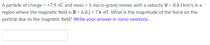 A particle of charge = +7.9 nC and mass = 5 micro-gram) moves with a velocity V = 8.8 i km/s in a
region where the magnetic field is B = 6.8 j+ 7 k mī. What is the magnitude of the force on the
particle due to the magnetic field? Write your answer in nano-newtons.
