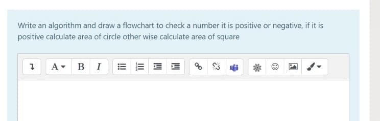 Write an algorithm and draw a flowchart to check a number it is positive or negative, if it is
positive calculate area of circle other wise calculate area of square
A BI
E E
