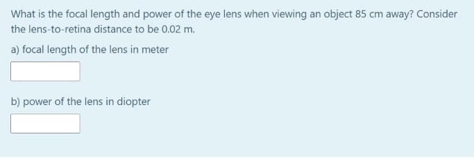 What is the focal length and power of the eye lens when viewing an object 85 cm away? Consider
the lens-to-retina distance to be 0.02 m.
a) focal length of the lens in meter
b) power of the lens in diopter
