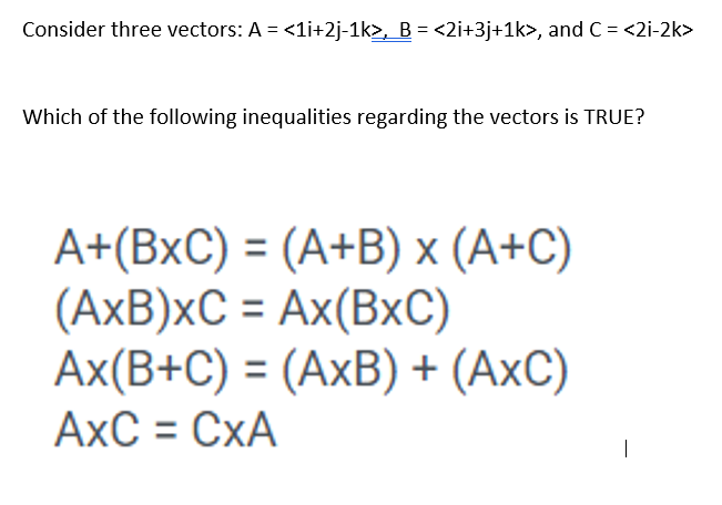 Consider three vectors: A = <1i+2j-1k>, B = <2i+3j+1k>, and C = <2i-2k>
Which of the following inequalities regarding the vectors is TRUE?
A+(BxC) = (A+B) x (A+C)
(AxB)xC = Ax(BxC)
Ax(B+C) = (AxB) + (AXC)
AXC = CXA