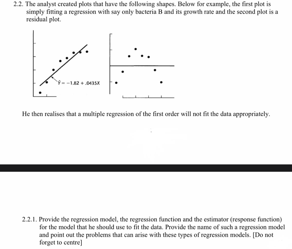 2.2. The analyst created plots that have the following shapes. Below for example, the first plot is
simply fitting a regression with say only bacteria B and its growth rate and the second plot is a
residual plot.
بتنی بر
Ŷ-1.82 + .0435X
He then realises that a multiple regression of the first order will not fit the data appropriately.
2.2.1. Provide the regression model, the regression function and the estimator (response function)
for the model that he should use to fit the data. Provide the name of such a regression model
and point out the problems that can arise with these types of regression models. [Do not
forget to centre]