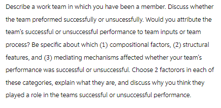 Describe a work team in which you have been a member. Discuss whether
the team preformed successfully or unsucessfully. Would you attribute the
team's successful or unsuccessful performance to team inputs or team
process? Be specific about which (1) compositional factors, (2) structural
features, and (3) mediating mechanisms affected whether your team's
performance was successful or unsuccessful. Choose 2 factorors in each of
these categories, explain what they are, and discuss why you think they
played a role in the teams successful or unsuccessful performance.