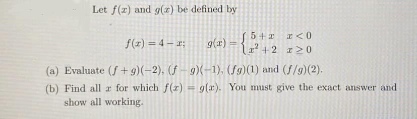 Let f(x) and g(x) be defined by
f(x)=4-x;
5+x x<0
g(x) =
x²+2 x≥0
(a) Evaluate (f+9)(-2), (f-9)(-1), (fg)(1) and (f/g)(2).
(b) Find all x for which f(x) = g(x). You must give the exact answer and
show all working.