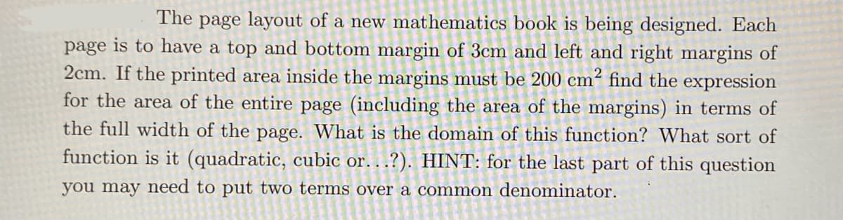 The page layout of a new mathematics book is being designed. Each
page is to have a top and bottom margin of 3cm and left and right margins of
2cm. If the printed area inside the margins must be 200 cm² find the expression
for the area of the entire page (including the area of the margins) in terms of
the full width of the page. What is the domain of this function? What sort of
function is it (quadratic, cubic or...?). HINT: for the last part of this question
you may need to put two terms over a common denominator.